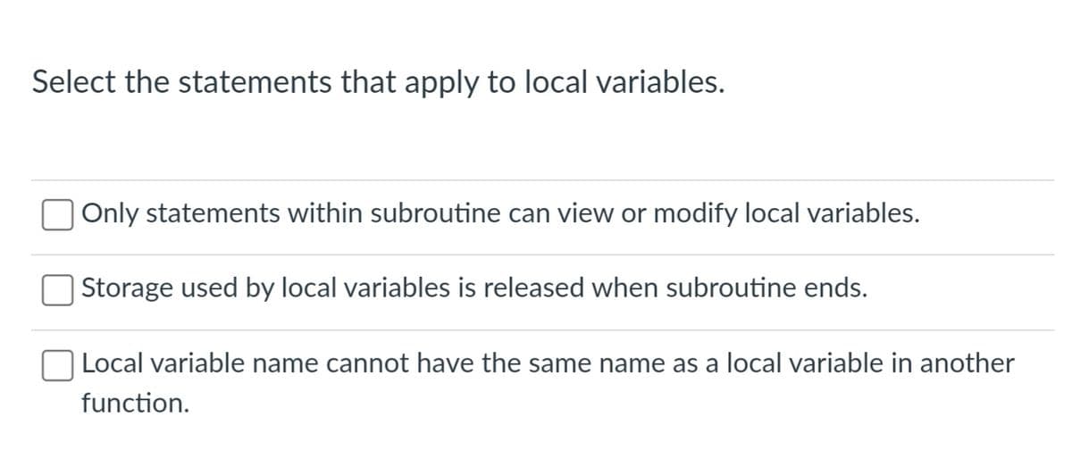 Select the statements that apply to local variables.
Only statements within subroutine can view or modify local variables.
Storage used by local variables is released when subroutine ends.
Local variable name cannot have the same name as a local variable in another
function.