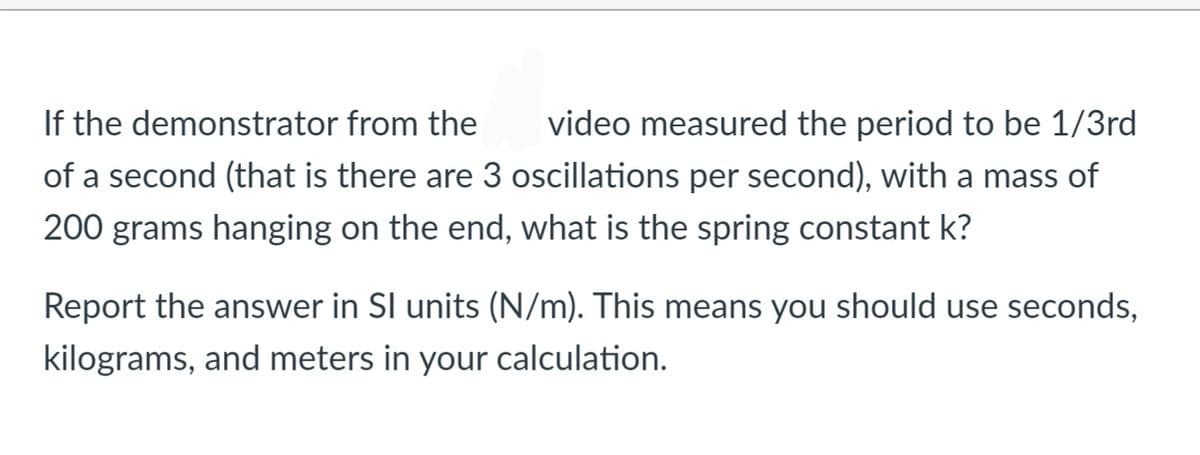If the demonstrator from the
video measured the period to be 1/3rd
of a second (that is there are 3 oscillations per second), with a mass of
200 grams hanging on the end, what is the spring constant k?
Report the answer in SI units (N/m). This means you should use seconds,
kilograms, and meters in your calculation.