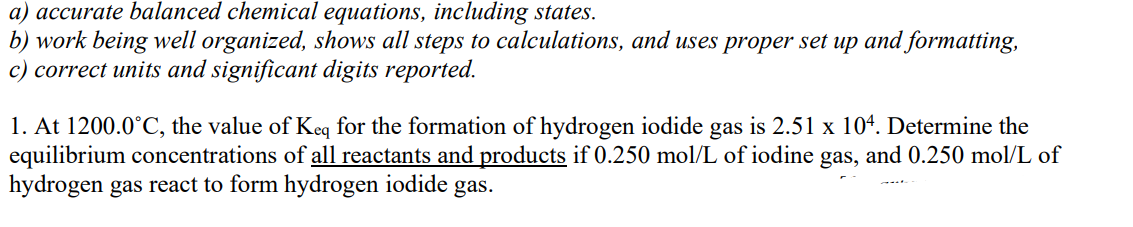 a) accurate balanced chemical equations, including states.
b) work being well organized, shows all steps to calculations, and uses proper set up and formatting,
c) correct units and significant digits reported.
1. At 1200.0°C, the value of Keq for the formation of hydrogen iodide gas is 2.51 x 104. Determine the
equilibrium concentrations of all reactants and products if 0.250 mol/L of iodine gas, and 0.250 mol/L of
hydrogen gas react to form hydrogen iodide gas.