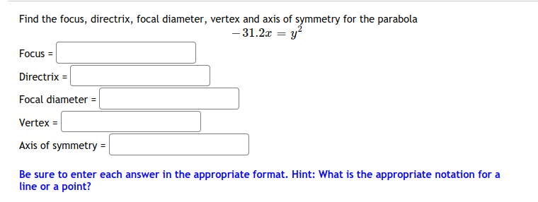 Find the focus, directrix, focal diameter, vertex and axis of symmetry for the parabola
- 31.2x = y?
Focus =
Directrix =
Focal diameter =
Vertex =
Axis of symmetry =|
Be sure to enter each answer in the appropriate format. Hint: What is the appropriate notation for a
line or a point?
