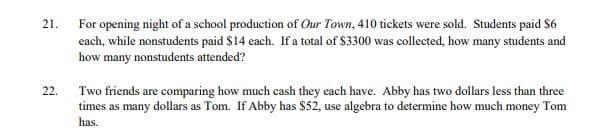 21.
22.
For opening night of a school production of Our Town, 410 tickets were sold. Students paid $6
each, while nonstudents paid $14 each. If a total of $3300 was collected, how many students and
how many nonstudents attended?
Two friends are comparing how much cash they each have. Abby has two dollars less than three
times as many dollars as Tom. If Abby has $52, use algebra to determine how much money Tom
has.
