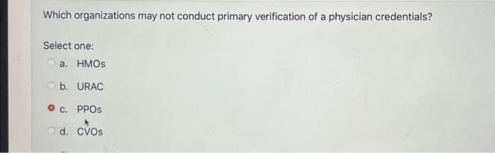 Which organizations may not conduct primary verification of a physician credentials?
Select one:
a. HMOS
Ob. URAC
c. PPOS
d. CVOS
Cvos