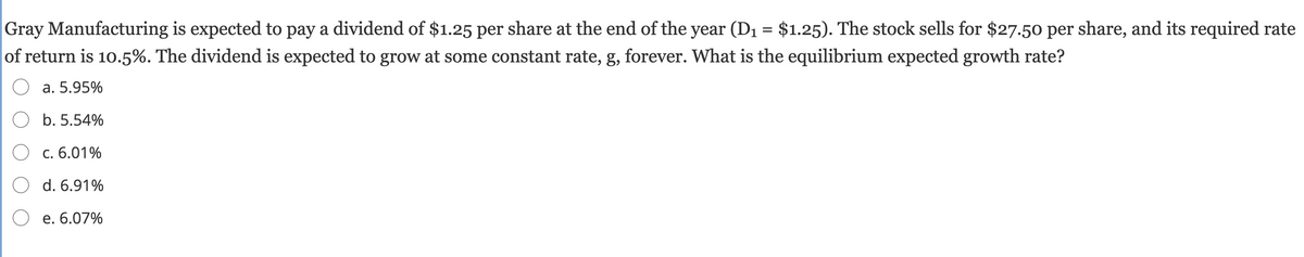 Gray Manufacturing is expected to pay a dividend of $1.25 per share at the end of the year (D1 = $1.25). The stock sells for $27.50 per share, and its required rate
of return is 10.5%. The dividend is expected to grow at some constant rate, g, forever. What is the equilibrium expected growth rate?
a. 5.95%
b. 5.54%
O c. 6.01%
O d. 6.91%
O e. 6.07%
