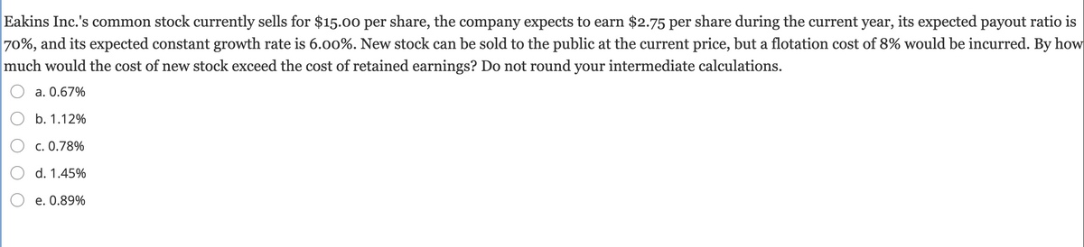 Eakins Inc.'s common stock currently sells for $15.00 per share, the company expects to earn $2.75 per share during the current year, its expected payout ratio is
70%, and its expected constant growth rate is 6.00%. New stock can be sold to the public at the current price, but a flotation cost of 8% would be incurred. By how
much would the cost of new stock exceed the cost of retained earnings? Do not round your intermediate calculations.
a. 0.67%
О b. 1.12%
O c. 0.78%
O d. 1.45%
O e. 0.89%
