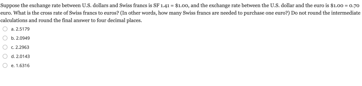 Suppose the exchange rate between U.S. dollars and Swiss francs is SF 1.41 = $1.00, and the exchange rate between the U.S. dollar and the euro is $1.00 = 0.70
euro. What is the cross rate of Swiss francs to euros? (In other words, how many Swiss francs are needed to purchase one euro?) Do not round the intermediate
calculations and round the final answer to four decimal places.
а. 2.5179
O b. 2.0949
О с. 2.2963
d. 2.0143
e. 1.6316
