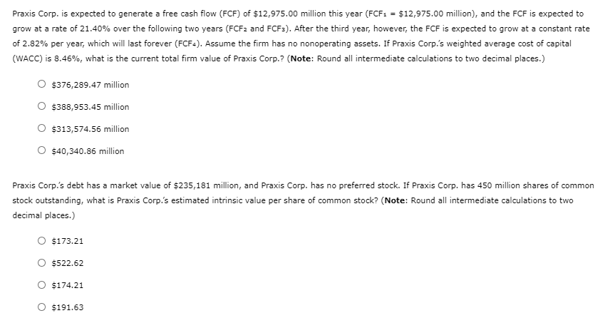Praxis Corp. is expected to generate a free cash flow (FCF) of $12,975.00 million this year (FCF1 = $12,975.00 million), and the FCF is expected to
grow at a rate of 21.40% over the following two years (FCF2 and FCF:). After the third year, however, the FCF is expected to grow at a constant rate
of 2.82% per year, which will last forever (FCF-). Assume the firm has no nonoperating assets. If Praxis Corp.'s weighted average cost of capital
(WACC) is 8.46%, what is the current total firm value of Praxis Corp.? (Note: Round all intermediate calculations to two decimal places.)
O $376,289.47 million
$388,953.45 million
$313,574.56 million
$40,340.86 million
Praxis Corp.'s debt has a market value of $235,181 million, and Praxis Corp. has no preferred stock. If Praxis Corp. has 450 million shares of common
stock outstanding, what is Praxis Corp.'s estimated intrinsic value per share of common stock? (Note: Round all intermediate calculations to two
decimal places.)
$173.21
$522.62
O $174.21
O $191.63
