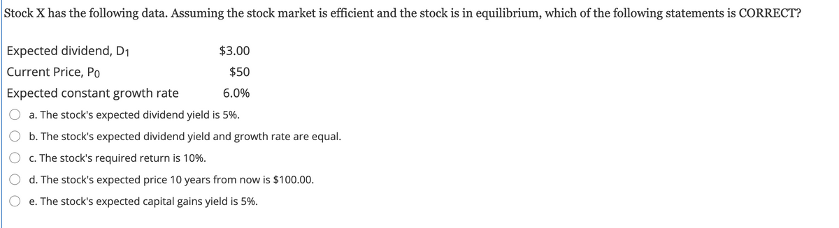 Stock X has the following data. Assuming the stock market is efficient and the stock is in equilibrium, which of the following statements is CORRECT?
Expected dividend, D1
$3.00
Current Price, Po
$50
Expected constant growth rate
6.0%
O a. The stock's expected dividend yield is 5%.
O b. The stock's expected dividend yield and growth rate are equal.
O c. The stock's required return is 10%.
O d. The stock's expected price 10 years from now is $100.00.
O e. The stock's expected capital gains yield is 5%.
