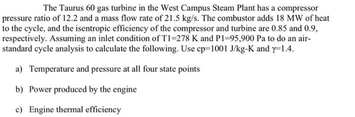 The Taurus 60 gas turbine in the West Campus Steam Plant has a compressor
pressure ratio of 12.2 and a mass flow rate of 21.5 kg/s. The combustor adds 18 MW of heat
to the cycle, and the isentropic efficiency of the compressor and turbine are 0.85 and 0.9,
respectively. Assuming an inlet condition of T1=278 K and P1=95,900 Pa to do an air-
standard cycle analysis to calculate the following. Use cp-1001 J/kg-K and y=1.4.
a) Temperature and pressure at all four state points
b) Power produced by the engine
c) Engine thermal efficiency