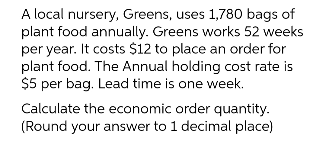 A local nursery, Greens, uses 1,780 bags of
plant food annually. Greens works 52 weeks
per year. It costs $12 to place an order for
plant food. The Annual holding cost rate is
$5 per bag. Lead time is one week.
Calculate the economic order quantity.
(Round your answer to 1 decimal place)