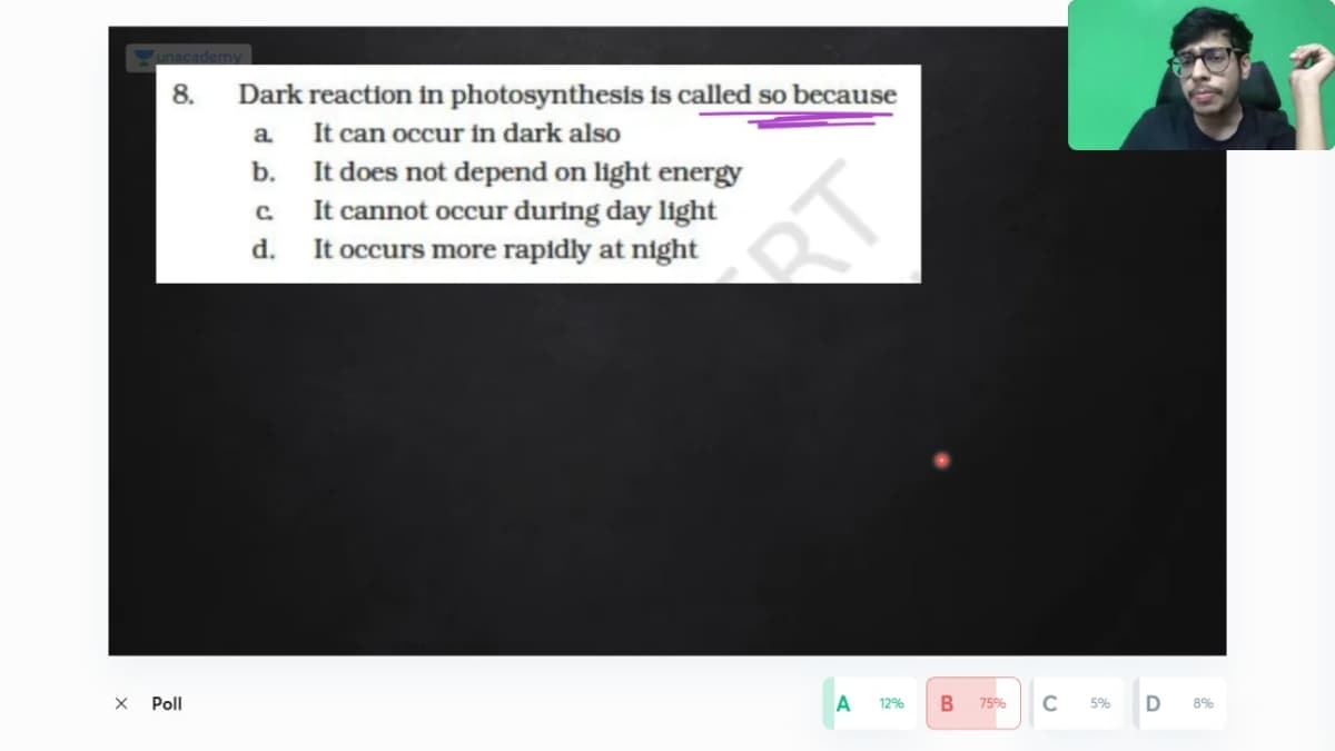 unacademy
8.
Dark reaction in photosynthesis is called so because
It can occur in dark also
b. It does not depend on light energy
It cannot occur during day light
It occurs more rapidly at night
a.
C.
d.
RT
Poll
12%
75%
5%
8%
