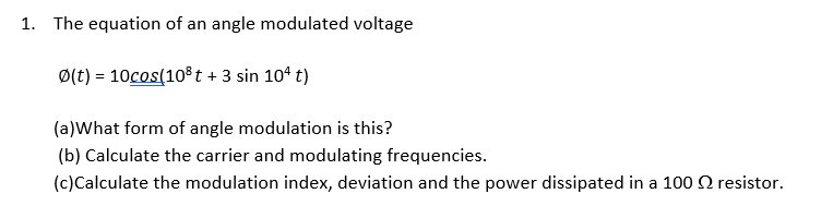 1. The equation of an angle modulated voltage
Ø(t) = 10cos(10% t + 3 sin 104 t)
(a)What form of angle modulation is this?
(b) Calculate the carrier and modulating frequencies.
(c)Calculate the modulation index, deviation and the power dissipated in a 100 Q resistor.
