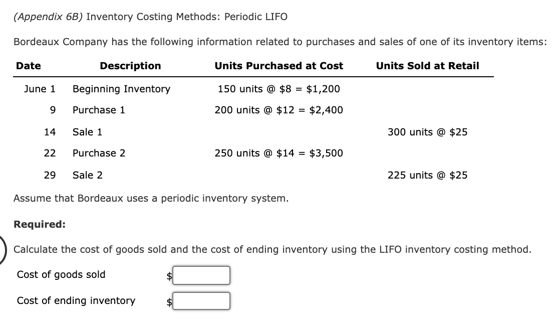 (Appendix 6B) Inventory Costing Methods: Periodic LIFO
Bordeaux Company has the following information related to purchases and sales of one of its inventory items:
Description
Units Purchased at Cost
Units Sold at Retail
Date
June 1 Beginning Inventory
9
Purchase 1
14
22
Sale 1
Purchase 2
150 units @ $8 = $1,200
200 units @ $12 = $2,400
250 units @ $14 = $3,500
29 Sale 2
Assume that Bordeaux uses a periodic inventory system.
$
300 units @ $25
225 units @ $25
Required:
Calculate the cost of goods sold and the cost of ending inventory using the LIFO inventory costing method.
Cost of goods sold
Cost of ending inventory