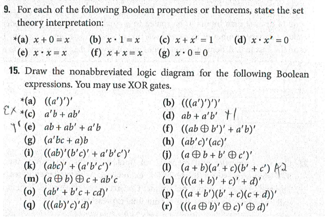 9. For each of the following Boolean properties or theorems, state the set
theory interpretation:
(b) x•1 = x
(c) x + x' = 1
(g) x•0 = 0
*(a) x + 0 = x
(d) x x' 0
(e) x:x = x
(f) x + x = x
15. Draw the nonabbreviated logic diagram for the following Boolean
expressions. You may use XOR gates.
*(a) ((a')')'
EA
*(c) a'b+ ab'
(e) ab+ ab' + a'b
(g) (a'bc + a)b
(i) ((ab)'(b'c)' + a'b'c')'
(k) (abc)' + (a'b'c')'
(m) (a b) Ð c + ab'c
(o) (ab' + b'c + cd)'
(g) (((ab)'c)'d)'
(b) (((a')')')'
(d) ab + a'b' t
(f) ((abÐ b')' + a'b)'
(h) (ab'c)'(ac)'
(j) (a Ðb+ b' Oc')'
(1) (a + b)(a' + c)(b' + c') Ad
(n) (((a + b)' + c)' + d)'
(p) ((a + b')(b' + c)(c + d))'
(r) (((a Ð b)' Ð c)' d)'
