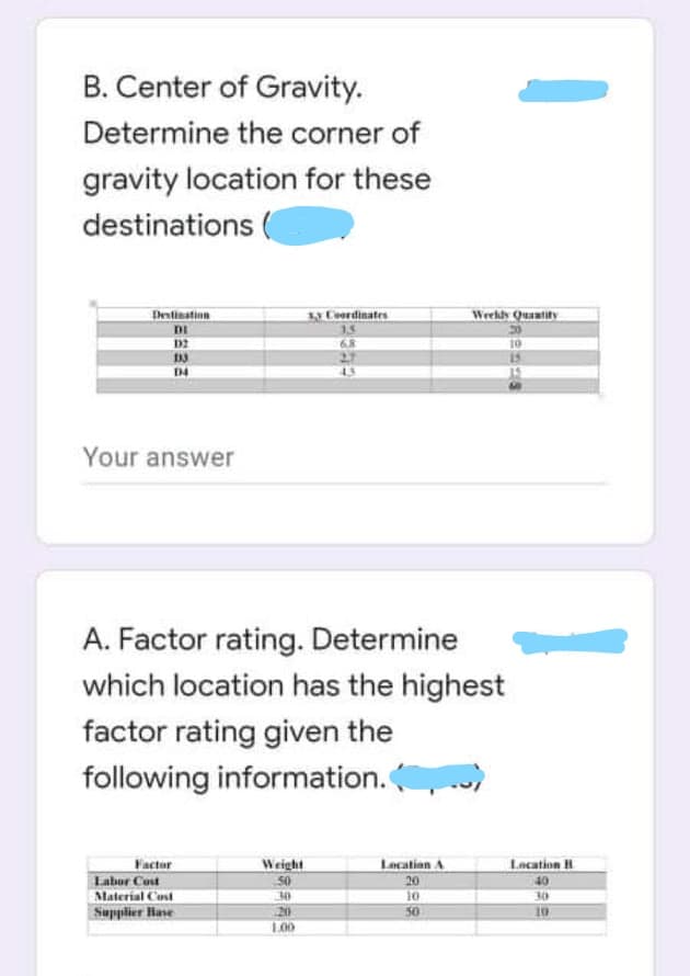 B. Center of Gravity.
Determine the corner of
gravity location for these
destinations
Dentination
Coerdinates
Weekdy Quantily
DI
15
D2
6.8
D4
Your answer
A. Factor rating. Determine
which location has the highest
factor rating given the
following information.
Lacation H
Factor
Labor Cost
Material Cost
Supplier Hase
Weight
Lecation A
20
10
20
50
10
1.00
