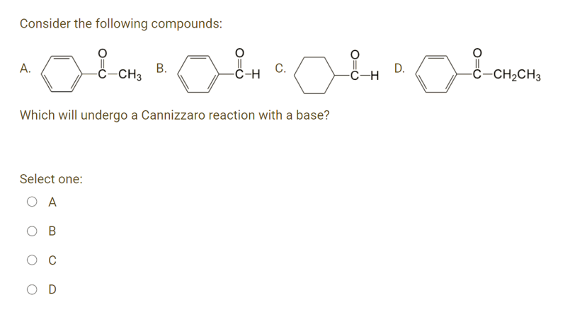 Consider the following compounds:
A.
-ċ-CH3
В.
-C-H
С.
D.
-Ĉ-CH2CH3
Which will undergo a Cannizzaro reaction with a base?
Select one:
O A
C
O D
