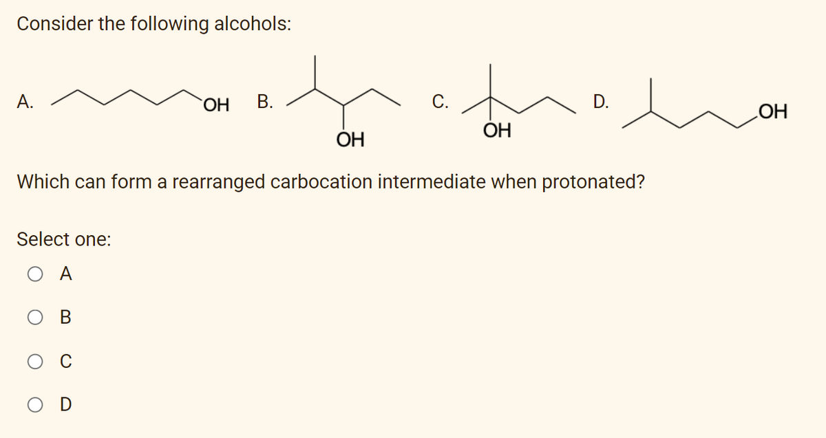 Consider the following alcohols:
А.
ОН
В.
С.
D.
ОН
ОН
HO
Which can form a rearranged carbocation intermediate when protonated?
Select one:
O A
O D
