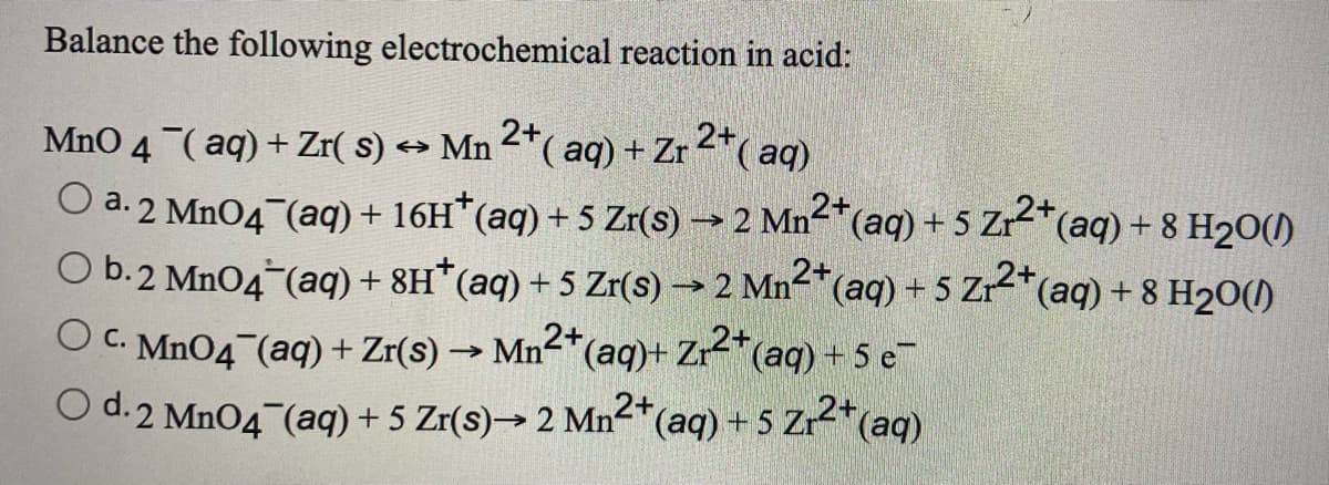 Balance the following electrochemical reaction in acid:
MnO 4 (aq) + Zr( s) → Mn ²*( aq) + Zr 2*( aq)
2+
O a. 2 Mn04 (aq) + 16H*(aq) + 5 Zr(s) → 2 Mn-*(aq) + 5 Zr2*(aq) + 8 H20()
O b.2 Mn04 (aq) + 8H*(aq) + 5 Zr(s) → 2 Mn2*(
O C. MnO4 (aq) + Zr(s) → Mn2*(aq)+ Zr2*(aq) + 5 e-
O d.2 MnO4 (aq) + 5 Zr(s)→ 2 Mn2*(aq) + 5 Zr2*(aq)
(aq) + 5 Zr*(aq) + 8 H20()

