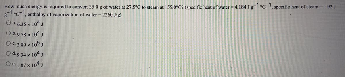 How much energy is required to convert 35.0 g of water at 27.5°C to steam at 155.0°C? (specific heat of water = 4.184 J g °C¯, specific heat of steam = 1.92 J
-1 °C¯', enthalpy of vaporization of water = 2260 J/g)
O a. 6.35 x 104 J
O b.9.78 x 104 J
O. 2,89 x 105 J
O d.9.34 x 104 J
O e. 1,87 x 104 J
