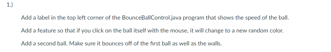 1.)
Add a label in the top left corner of the BounceBallControl.java program that shows the speed of the ball.
Add a feature so that if you click on the ball itself with the mouse, it will change to a new random color.
Add a second ball. Make sure it bounces off of the first ball as well as the walls.
