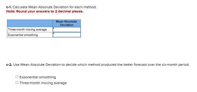 c-1. Calculate Mean Absolute Deviation for each method.
Note: Round your answers to 2 decimal places.
Three-month moving average
Exponential smoothing
Mean Absolute
Deviation
c-2. Use Mean Absolute Deviation to decide which method produced the better forecast over the six-month period.
O Exponential smoothing
O Three-month moving average