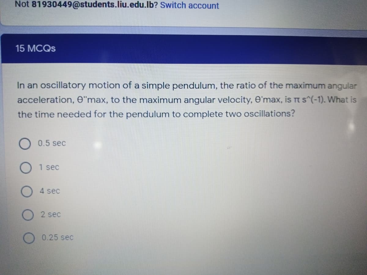 Not 81930449@students.liu.edu.lb? Switch account
15 MCQS
In an oscillatory motion of a simple pendulum, the ratio of the maximum angular
acceleration, e"max, to the maximum angular velocity, O'max, is t s^(-1). What is
the time needed for the pendulum to complete two oscillations?
0.5 sec
1 sec
O 4 sec
2 sec
0.25 sec
