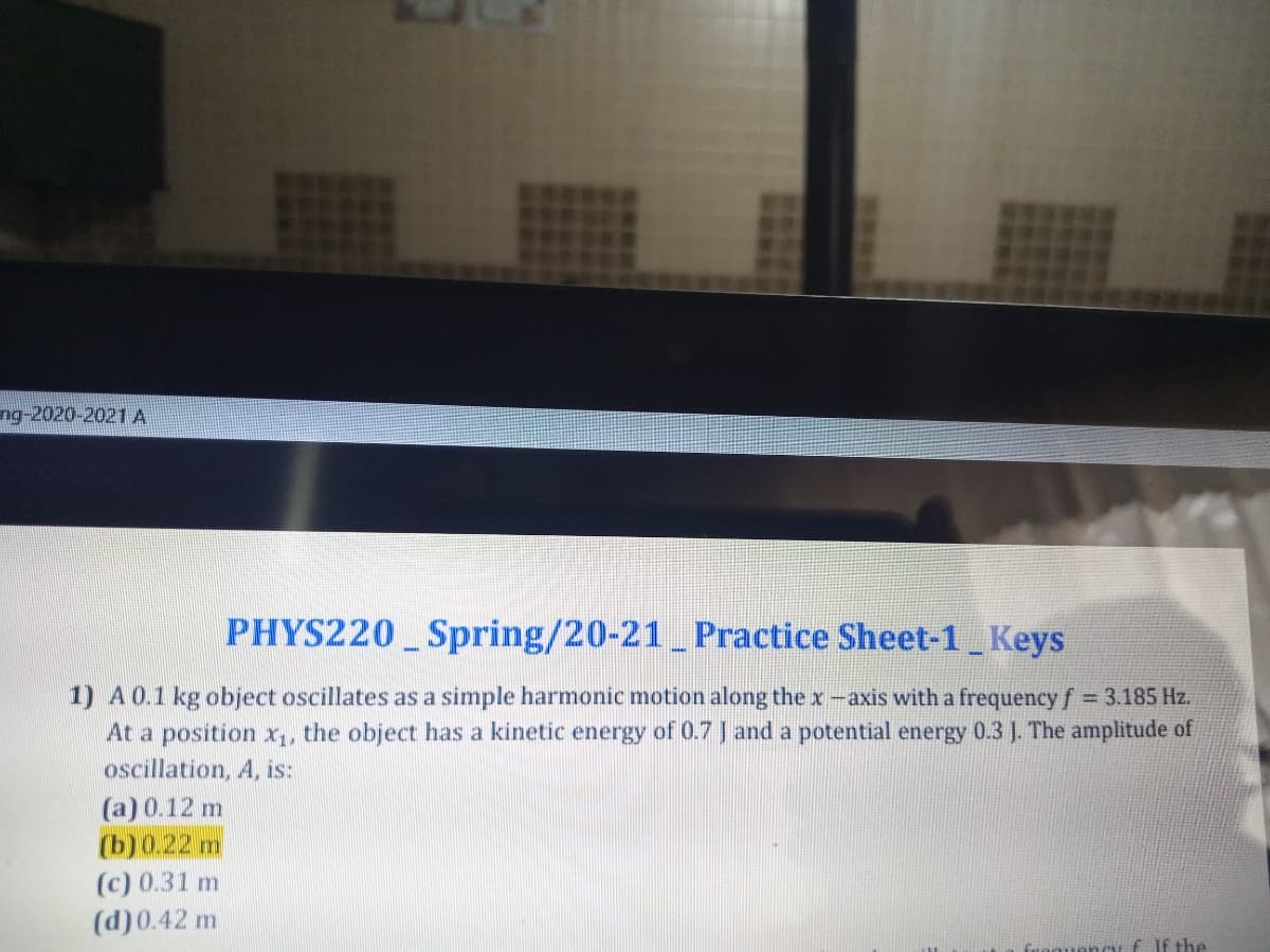 ng-2020-2021 A
PHYS220 Spring/20-21 Practice Sheet-1 Keys
1) A0.1 kg object oscillates as a simple harmonic motion along the x-axis with a frequency f 3.185 Hz.
At a position x,, the object has a kinetic energy of 0.7 J and a potential energy 0.3 J. The amplitude of
oscillation, A, is:
(a) 0.12 m
(b)0.22 m
(c) 0.31 m
(d)0.42 m
nou f If the
