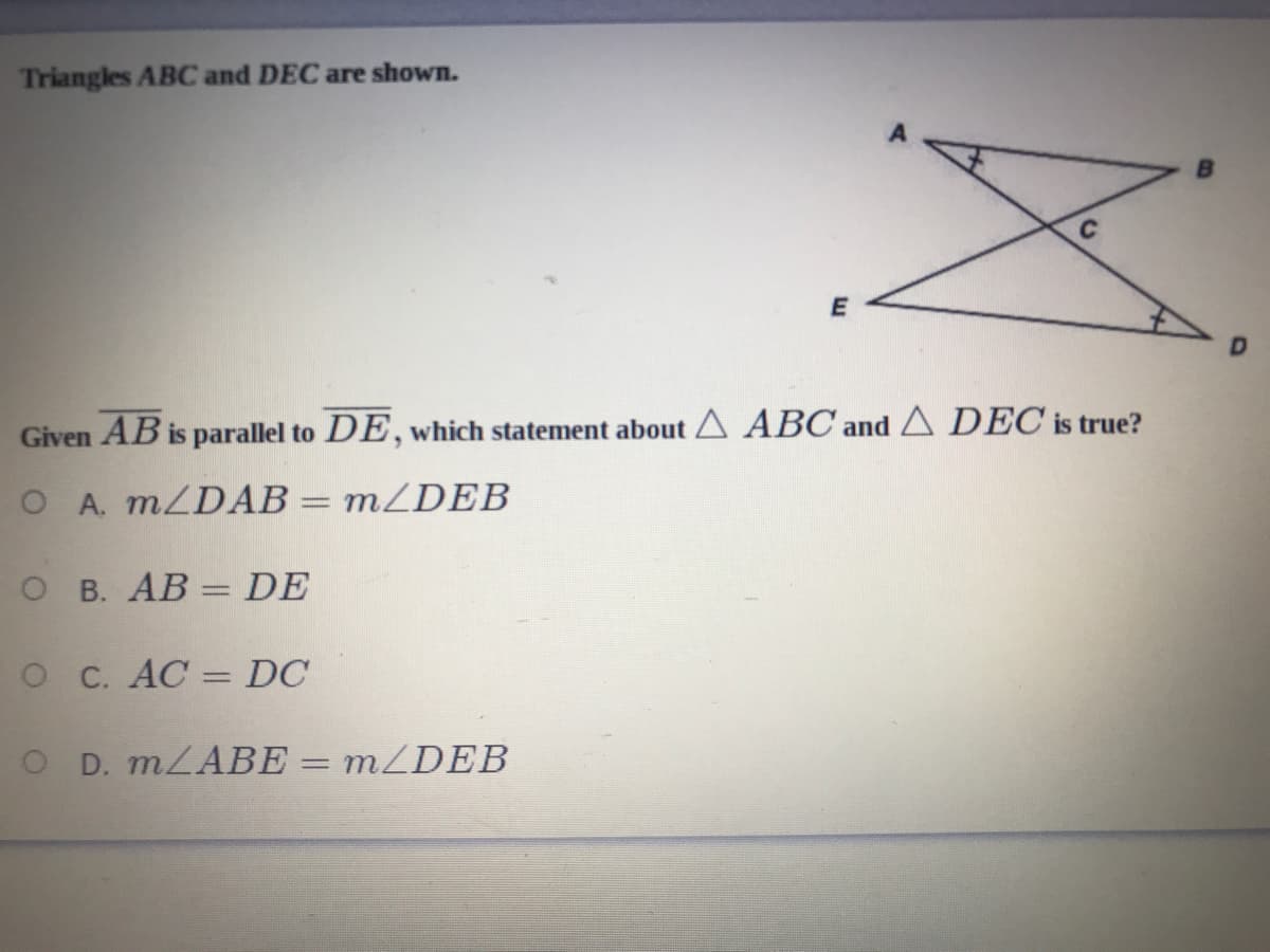 Triangles ABC and DEC are shown.
Given AB is parallel to DE, which statement about A ABC and A DEC is true?
O A. MZDAB= mZDEB
O B. AB = DE
O C. AC
DC
O D. MLABE =
MZDEB
%D
