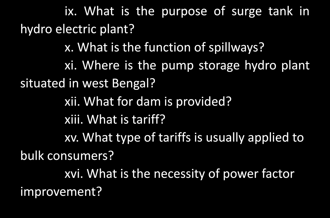 ix. What is the purpose of surge tank in
hydro electric plant?
x. What is the function of spillways?
xi. Where is the pump storage hydro plant
situated in west Bengal?
xii. What for dam is provided?
xiii. What is tariff?
xv. What type of tariffs is usually applied to
bulk consumers?
xvi. What is the necessity of power factor
improvement?