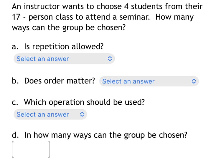 An instructor wants to choose 4 students from their
17 - person class to attend a seminar. How many
ways can the group be chosen?
a. Is repetition allowed?
Select an answer
b. Does order matter? Select an answer
c. Which operation should be used?
Select an answer ↑
d. In how many ways can the group be chosen?
<>