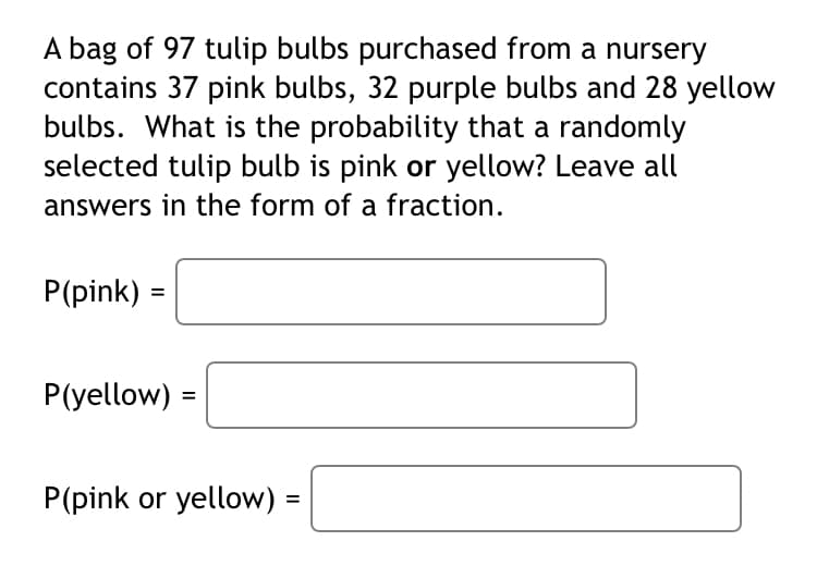 A bag of 97 tulip bulbs purchased from a nursery
contains 37 pink bulbs, 32 purple bulbs and 28 yellow
bulbs. What is the probability that a randomly
selected tulip bulb is pink or yellow? Leave all
answers in the form of a fraction.
P(pink) =
P(yellow)
=
P(pink or yellow) =