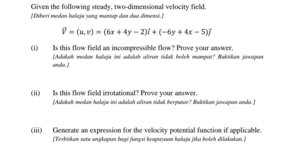 Given the following steady, two-dimensional velocity field.
[Diberi medan halaju yang mantap dan dua dimensi.]
V = (u, v) = (6x + 4y – 2)i + (-6y + 4x – 5)j
%3D
(i)
Is this flow field an incompressible flow? Prove your answer.
[Adakah medan halaju ini adalah aliran tidak boleh mampat? Buktikan jawapan
anda.]
(ii)
Is this flow field irrotational? Prove your answer.
[Adakah medan halaju ini adalah aliran tidak berputar? Buktikan jawapan anda.]
(iii)
Generate an expression for the velocity potential function if applicable.
[Terbitkan satu ungkapan bagi fungsi keupayaan halaju jika boleh dilakukan.]

