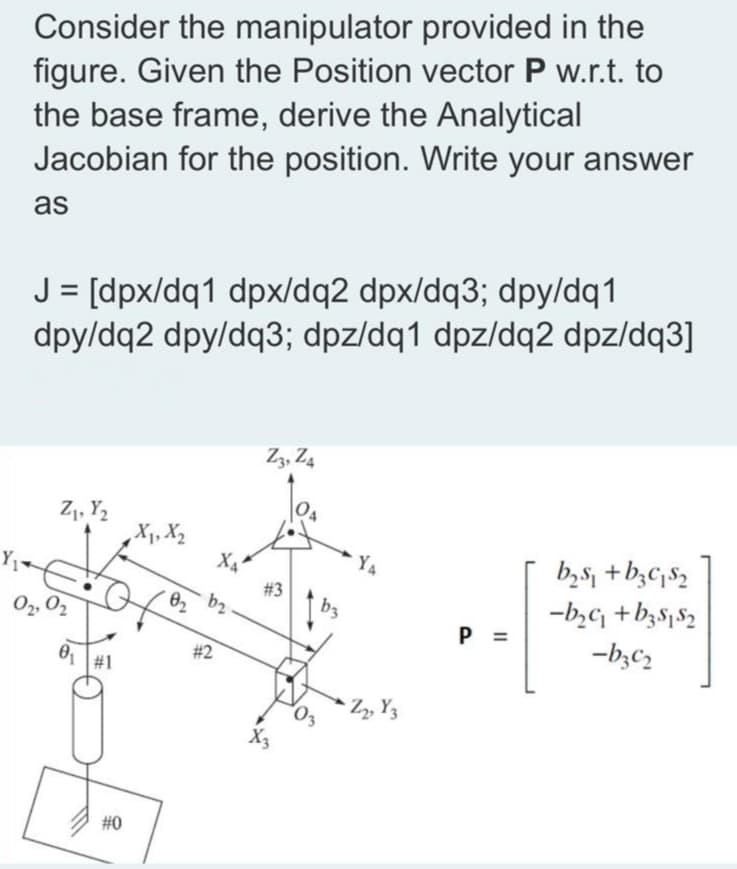 Consider the manipulator provided in the
figure. Given the Position vector P w.r.t. to
the base frame, derive the Analytical
Jacobian for the position. Write your answer
as
J = [dpx/dq1 dpx/dq2 dpx/dq3; dpy/dq1
dpy/dq2 dpy/dq3; dpz/dq1 dpz/dq2 dpz/dq3]
%3D
Z3, Z4
Z1, Y,
b,s, +b;C;82
-b,c +b3S152
-b;C2
X4
YA
#3
b2
b3
O2, 02
P =
#2
Z, Y3
#0
