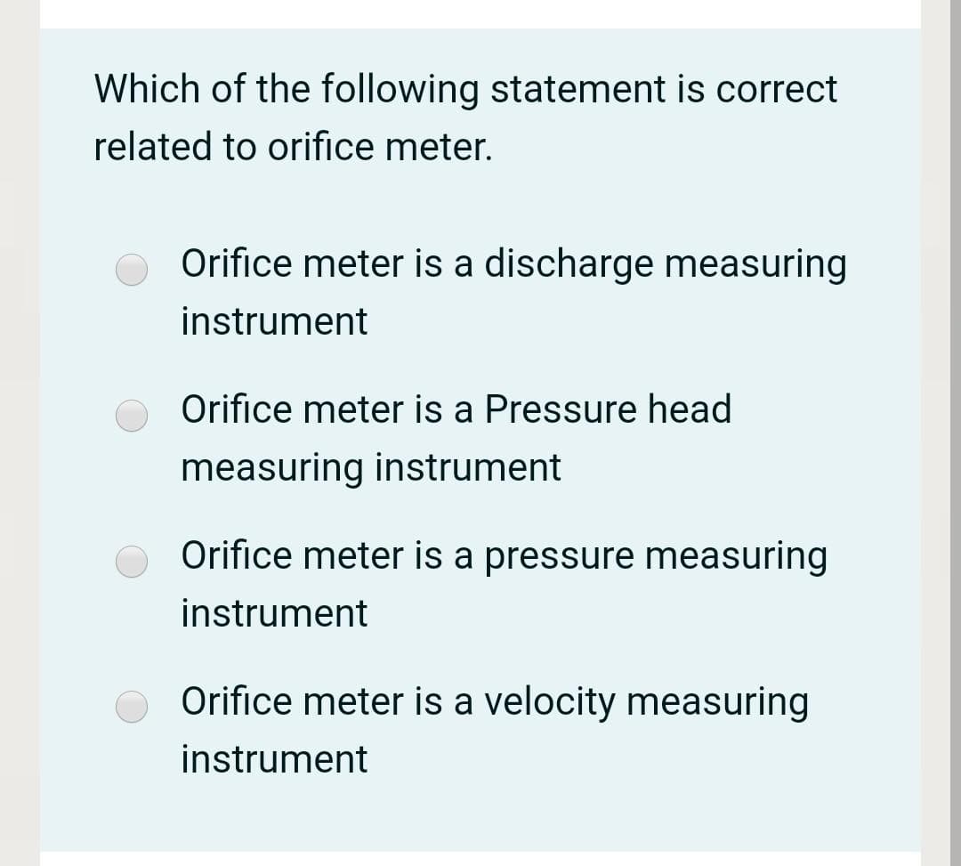 Which of the following statement is correct
related to orifice meter.
Orifice meter is a discharge measuring
instrument
Orifice meter is a Pressure head
measuring instrument
Orifice meter is a pressure measuring
instrument
Orifice meter is a velocity measuring
instrument
