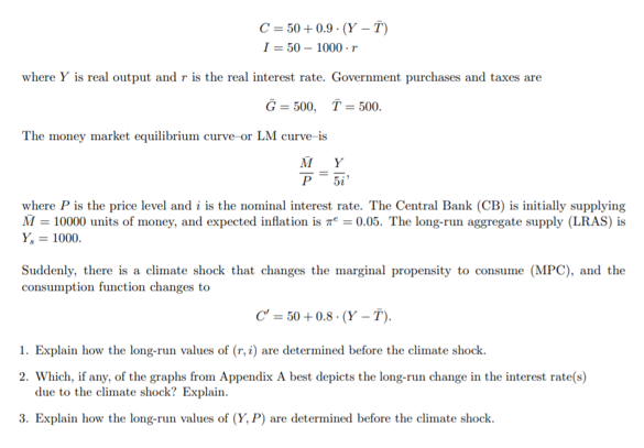 C = 50 + 0.9 · (Y – T)
I = 50 – 1000 -r
where Y is real output and r is the real interest rate. Government purchases and taxes are
G = 500, T = 500.
The money market equilibrium curve-or LM curve-is
M Y
P 5i
where P is the price level and i is the nominal interest rate. The Central Bank (CB) is initially supplying
M = 10000 units of money, and expected inflation is aº = 0.05. The long-run aggregate supply (LRAS) is
Y, = 1000.
Suddenly, there is a climate shock that changes the marginal propensity to consume (MPC), and the
consumption function changes to
C' = 50 + 0.8 - (Y – T).
1. Explain how the long-run values of (r, i) are determined before the climate shock.
2. Which, if any, of the graphs from Appendix A best depicts the long-run change in the interest rate(s)
due to the climate shock? Explain.
3. Explain how the long-run values of (Y, P) are determined before the climate shock.
