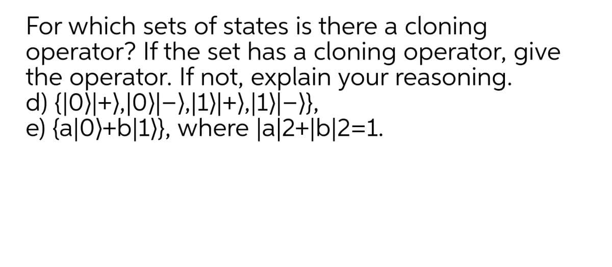 For which sets of states is there a cloning
operator? If the set has a cloning operator, give
the operator. If not, explain your reasoning.
d) {|0)|+),|O)|-),[1)|+),|1)|–}},
e) {a|0)+b[1}}, where la|2+|b|2=1.
