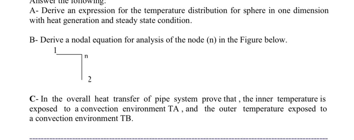 Ving.
A- Derive an expression for the temperature distribution for sphere in one dimension
with heat generation and steady state condition.
B- Derive a nodal equation for analysis of the node (n) in the Figure below.
2
C- In the overall heat transfer of pipe system prove that , the inner temperature is
exposed to a convection environment TA , and the outer temperature exposed to
a convection environment TB.
