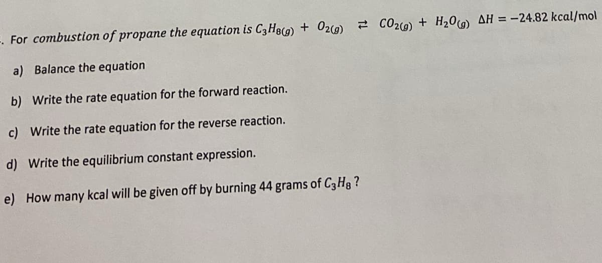 -. For combustion of propane the equation is C3H8(g) + O2(g) CO2(g) + H2O(g) AH = -24.82 kcal/mol
a) Balance the equation
b) Write the rate equation for the forward reaction.
c) Write the rate equation for the reverse reaction.
d) Write the equilibrium constant expression.
e) How many kcal will be given off by burning 44 grams of C3H8 ?