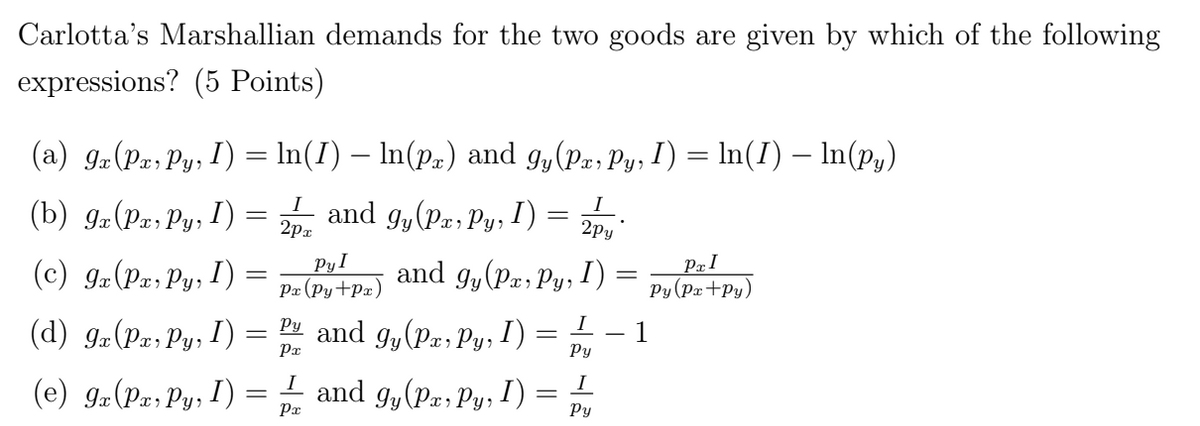 Carlotta's Marshallian demands for the two goods are given by which of the following
expressions? (5 Points)
(a) 9x (Px, Py, I) = ln(I) — ln(px) and gy(Px, Py, I) = ln(I) — ln(py)
I and gy (Pa, Py, I)
2px
(b) 9x (Px, Py, I)
(c) 9x (Px, Py,
I)
(d) 9x (Px, Py, I)
(e) gx (Px, Pyr I)
=
=
=
I
2py
and gy (Px, Py, I)
I
Py
Pyl
Px (Py+Px)
Py and gy(Px, Py, I)
Px
I and gy (Px, Py,
Px
I)
=
-
=
I
Py
PxI
Py (Px+Py)
1