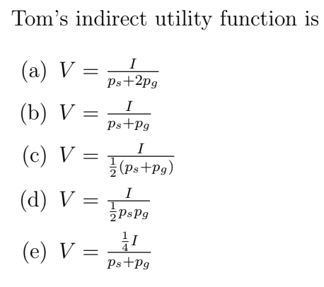 Tom's indirect utility function is
(a) V
I
Ps+2pg
(b) V
(c) V
(d) V =
=
=
(e) V:
=
I
Ps+Pg
I
(Ps+Pg)
I
PsPg
1
Ps+Pg