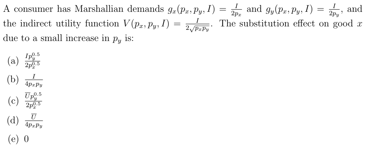 =
A consumer has Marshallian demands 9x (Pa, Py, I) =
I
the indirect utility function V(Px, Py, I)
2√PxPy
due to a small increase in py is:
(a)
(b)
Ipy.5
2p%
n0.5
I
4pxPy
Up.5
2p0.5
(c)
(d)
(e) 0
U
4pxPy
I and gy (Px, Py, I) =
and
=
2px
The substitution effect on good x
-
I
2py'