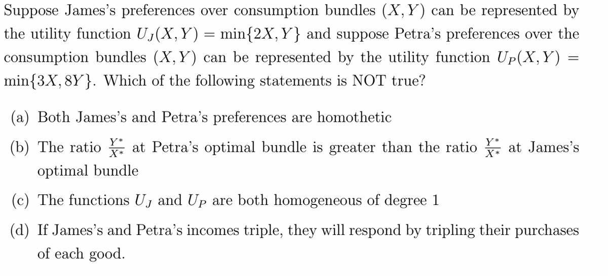 Suppose James's preferences over consumption bundles (X, Y) can be represented by
the utility function U₁(X, Y) = min{2X, Y} and suppose Petra's preferences over the
consumption bundles (X, Y) can be represented by the utility function Up(X,Y) =
min{3X, 8Y}. Which of the following statements is NOT true?
(a) Both James's and Petra's preferences are homothetic
Y*
X*
(b) The ratio at Petra's optimal bundle is greater than the ratio at James's
optimal bundle
(c) The functions U₁ and Up are both homogeneous of degree 1
(d) If James's and Petra's incomes tri they will respond tripling their
of each good.
ses