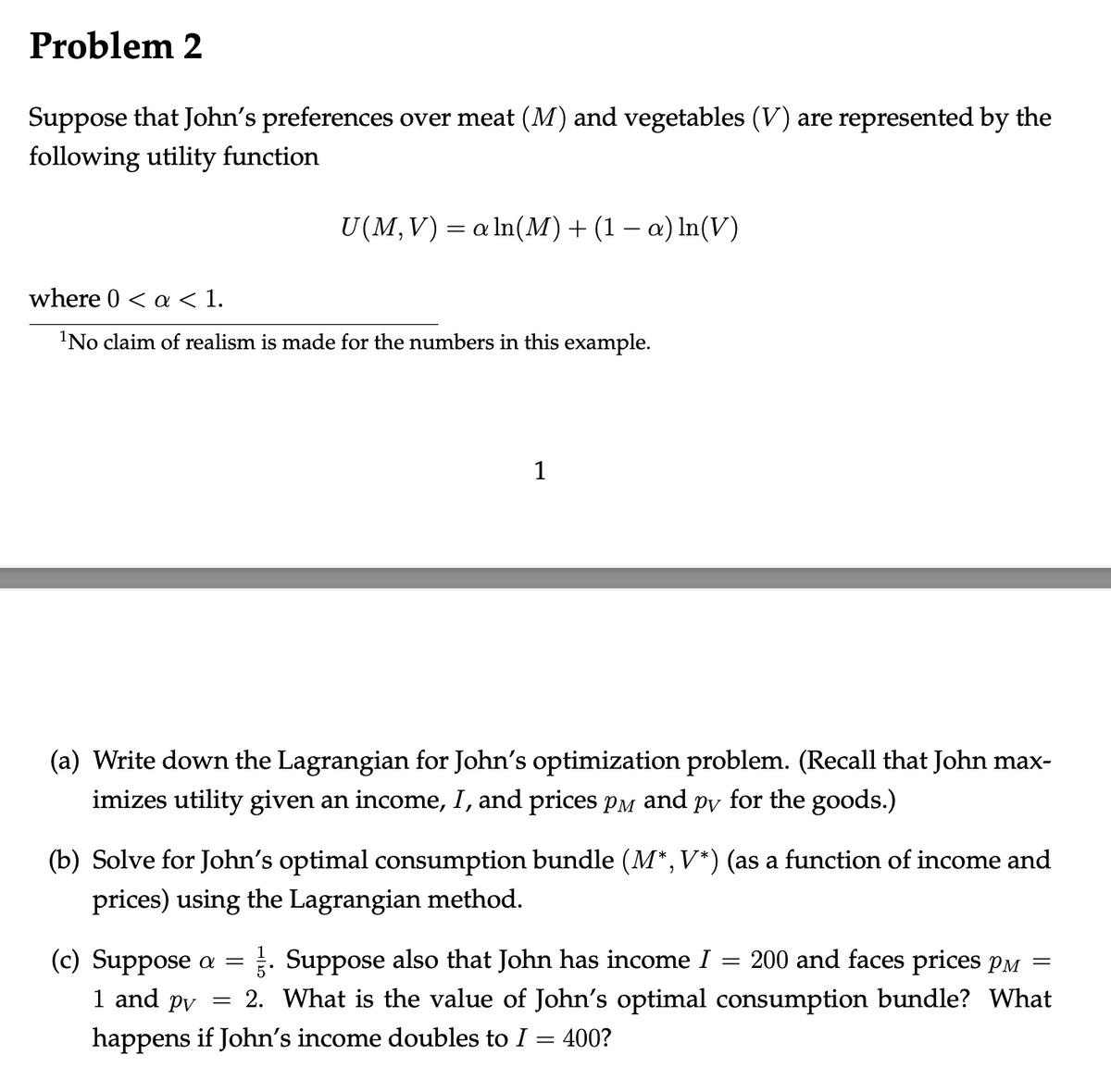 Problem 2
Suppose that John's preferences over meat (M) and vegetables (V) are represented by the
following utility function
U(M,V) = a ln(M) + (1 − a) ln(V)
where 0 < a < 1.
¹No claim of realism is made for the numbers in this example.
1
(a) Write down the Lagrangian for John's optimization problem. (Recall that John max-
imizes utility given an income, I, and prices pè and på for the goods.)
(b) Solve for John's optimal consumption bundle (M*, V*) (as a function of income and
prices) using the Lagrangian method.
=
(c) Suppose a = . Suppose also that John has income I
=
1 and pv
2. What is the value of John's optimal
happens if John's income doubles to I = 400?
200 and faces prices p
consumption bundle? What
=