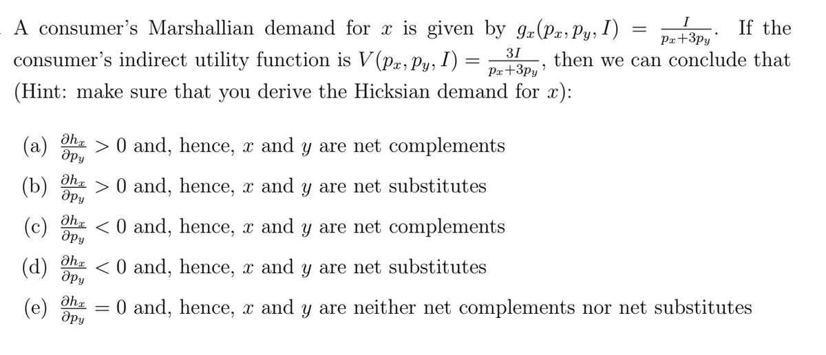 A consumer's Marshallian demand for x is given by 9x(P, Py, I)
31
=
consumer's indirect utility function is V(Pa, Py, I)
Px +3py
(Hint: make sure that you derive the Hicksian demand for x):
əha
> 0 and, hence, x and y are net complements
дру
მha
(b) > 0 and, hence, x and y are net substitutes
дру
(c) ah <0 and, hence, x and y are net complements
дру
(d) ah <0 and, hence, x and y are net substitutes
дру
(e) მh =
дру
"
If the
Px +3py
then we can conclude that
=
0 and, hence, x and y are neither net complements nor net substitutes
