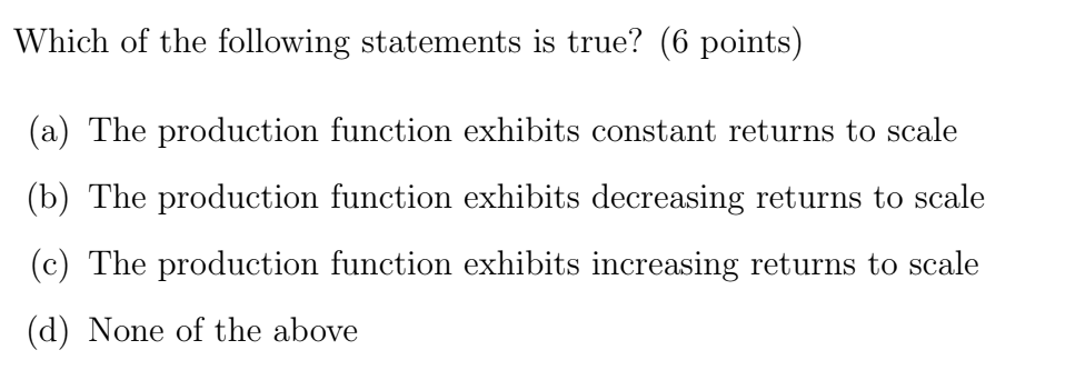 Which of the following statements is true? (6 points)
(a) The production function exhibits constant returns to scale
(b) The production function exhibits decreasing returns to scale
(c) The production function exhibits increasing returns to scale
(d) None of the above