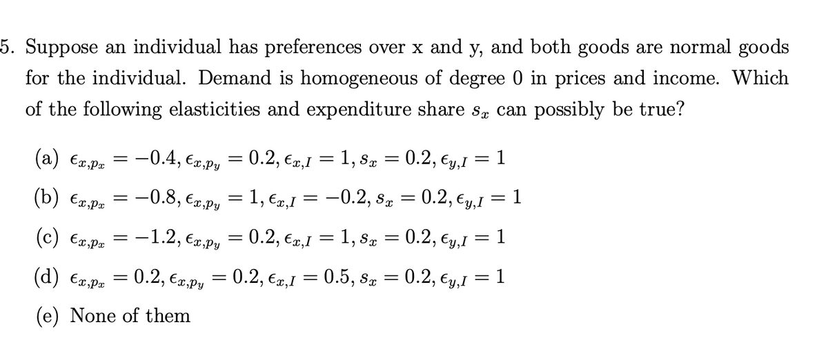 5. Suppose an individual has preferences over x and y, and both goods are normal goods
for the individual. Demand is homogeneous of degree 0 in prices and income. Which
of the following elasticities and expenditure share sæ can possibly be true?
(a) €x,px
(b) €x,pr
(c) €x,px = -1.2, €x,py
(d) €x,px
(e) None of them
=
-0.4, €x,py = 0.2, €x,1 = 1, 8x = 0.2,
-0.8, €x,py
= 1, €x,I
=
=
= 0.2, €x,I
=
Ey, I 1
-0.2, sx = 0.2, €y,1 = 1
1, Sx = 0.2, €y,I
=
=
= 0.2, €x,py = 0.2, €x,1 = 0.5, 8x
= 0.2, €y,I
=
= 1
=
1
