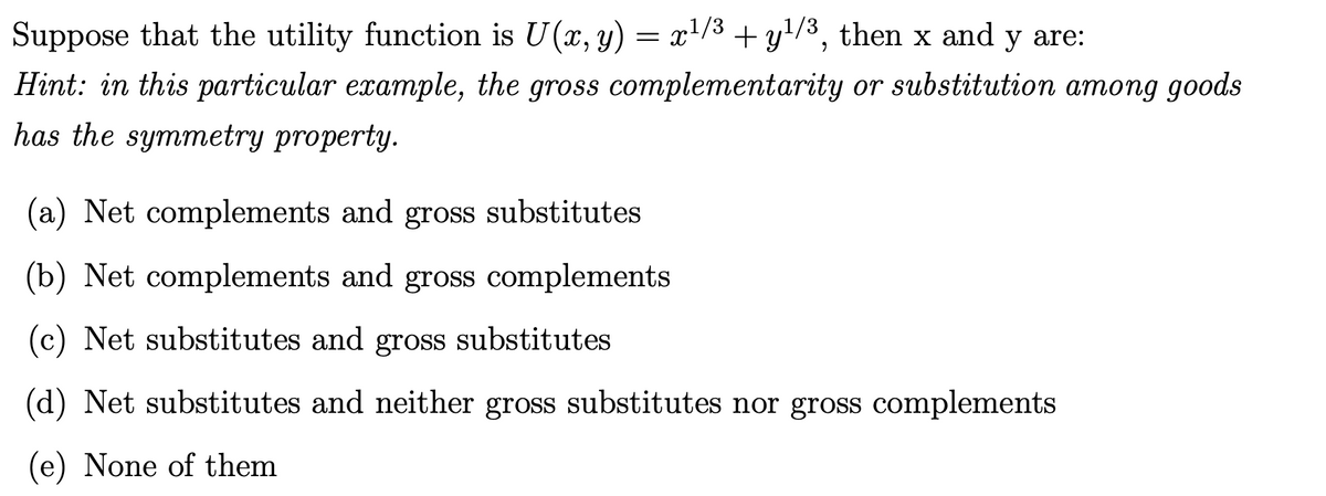 Suppose that the utility function is U (x, y) = x¹/³ + y¹/³, then x and y are:
Hint: in this particular example, the gross complementarity or substitution among goods
has the symmetry property.
(a) Net complements and gross substitutes
(b) Net complements and gross complements
(c) Net substitutes and gross substitutes
(d) Net substitutes and neither gross substitutes nor gross complements
(e) None of them