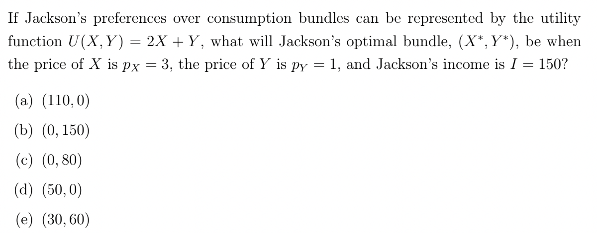 If Jackson's preferences over consumption bundles can be represented by the utility
function U(X, Y) = 2X + Y, what will Jackson's optimal bundle, (X*,Y*), be when
the price of X is px = 3, the price of Y is py = 1, and Jackson's income is I
=
150?
(a) (110,0)
(b) (0, 150)
(c) (0,80)
(d) (50, 0)
(e) (30,60)