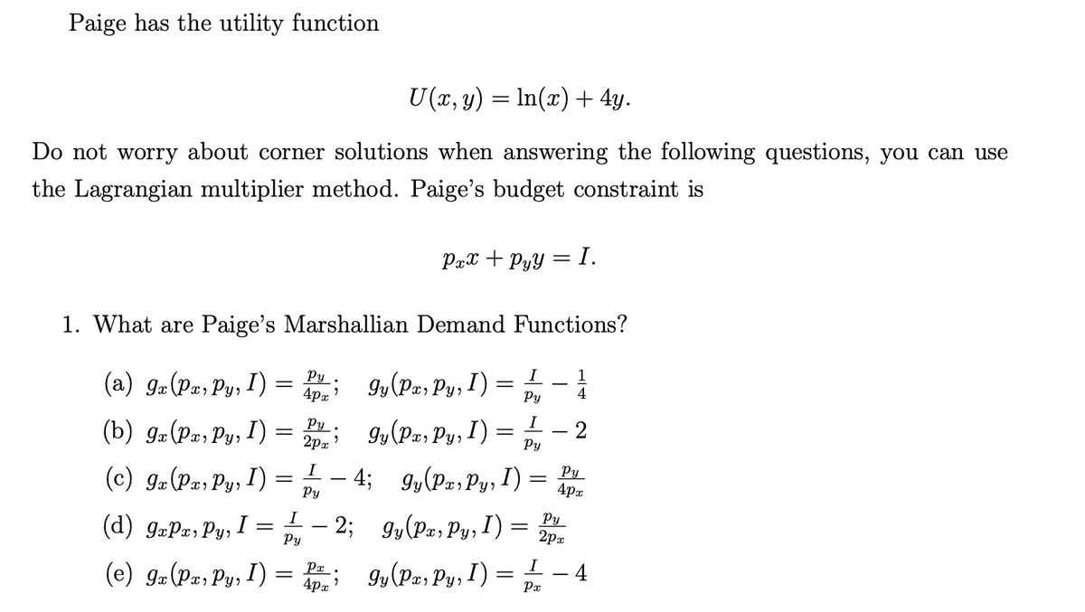 Paige has the utility function
U(x, y) = ln(x) + 4y.
Do not worry about corner solutions when answering the following questions, you can use
the Lagrangian multiplier method. Paige's budget constraint is
1. What are Paige's
(a) gx (Px, Py, I)
(b) gx (Px, Py, I)
(d) GxPx, Py, I =
(e) 9x (Px, Py, I)
Marshallian Demand Functions?
=
=
Py.
4px
I
Py
=
;gy (Pa, Py, I)
Py
2px
Pxx+Pyy = I.
- 2;
I
Py
(c) 9x (Pa, Py, 1) = -4; 9y (Pa, Py, I) = Pv
I)
4px
Py
Px.
4px 9
gy (Px, Py, I)
=
=
gy (Px, Py, I)
gy (Px, Py, I)
I
Py
I
Py
=
=
Py
2px
1
4
2
I
Px
4