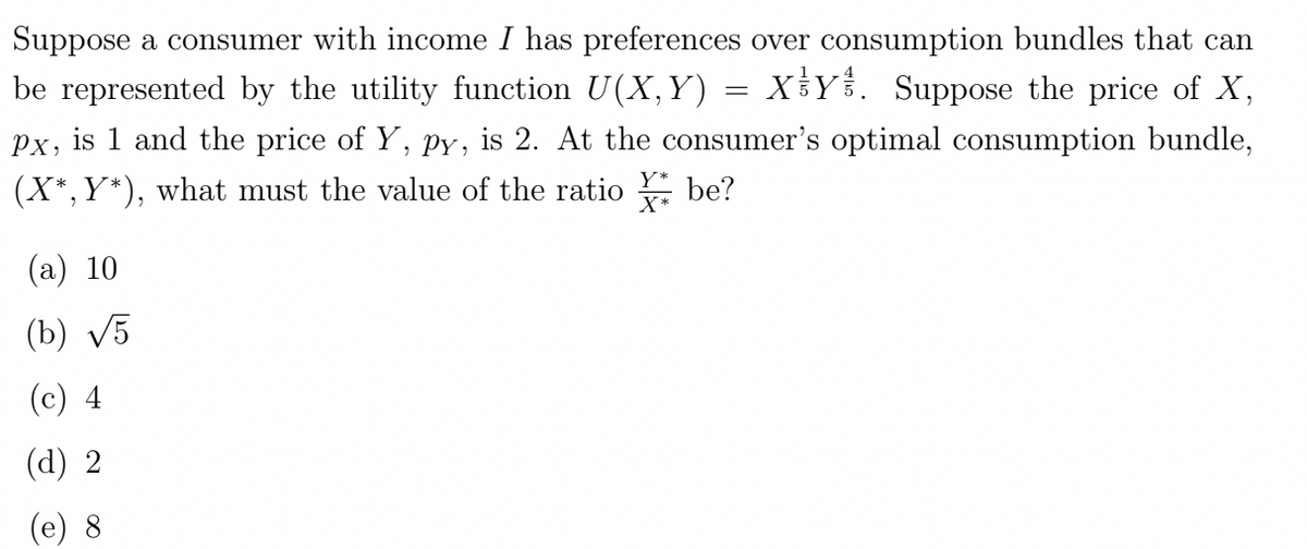 Suppose a consumer with income I has preferences over consumption bundles that can
be represented by the utility function U(X,Y) = XY. Suppose the price of X,
px, is 1 and the price of Y, py, is 2. At the consumer's optimal consumption bundle,
(X*,Y*), what must the value of the ratio be?
(a) 10
(b) √5
(c) 4
(d) 2
(e) 8