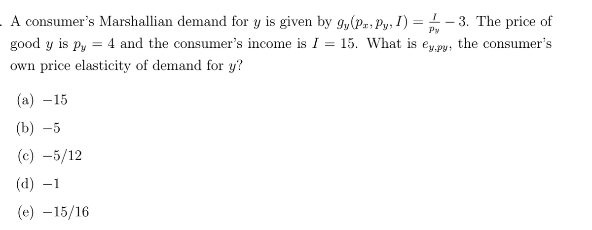 I
A consumer's Marshallian demand for y is given by gy(Pa, Py, I) = —— 3. The price of
Py
=
good y is py
4 and the consumer's income is I = 15. What is ey,py, the consumer's
own price elasticity of demand for y?
(a) −15
(b) -5
(c) -5/12
(d) −1
(e) -15/16